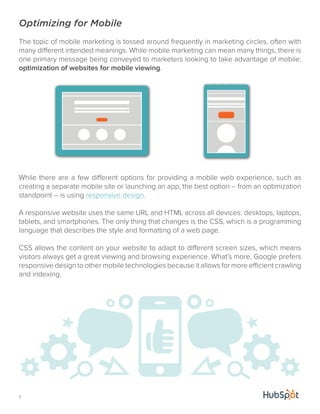 Optimizing for Mobile 
The topic of mobile marketing is tossed around frequently in marketing circles, often with 
many different intended meanings. While mobile marketing can mean many things, there is 
one primary message being conveyed to marketers looking to take advantage of mobile: 
optimization of websites for mobile viewing. 
While there are a few different options for providing a mobile web experience, such as 
creating a separate mobile site or launching an app, the best option -- from an optimization 
standpoint -- is using responsive design. 
A responsive website uses the same URL and HTML across all devices: desktops, laptops, 
tablets, and smartphones. The only thing that changes is the CSS, which is a programming 
language that describes the style and formatting of a web page. 
CSS allows the content on your website to adapt to different screen sizes, which means 
visitors always get a great viewing and browsing experience. What’s more, Google prefers 
responsive design to other mobile technologies because it allows for more efficient crawling 
and indexing. 
7 
 