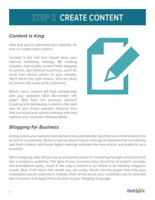8 
CREATE CONTENT 
Content Is King 
Now that you’ve optimized your website, it’s 
time to create some content. 
Content is the fuel that should drive your 
internet marketing strategy. By creating 
valuable, high-quality content that’s targeted 
at specific, well-defined audiences, you’ll do 
more than attract visitors to your website: 
You’ll attract the right visitors, who are likely 
to convert into leads (and customers). 
What’s more, content will help considerably 
with your website’s SEO. Remember “off-page” 
SEO from the previous section? 
Creating and distributing content is the best 
way to earn those valuable inbound links 
that can boost your search rankings and help 
improve your website’s discoverability. 
Blogging for Business 
A blog makes your website more dynamic by automatically injecting new content every time 
an article is published. Search engines reward higher rankings to websites that consistently 
add fresh content, and these higher rankings translate into new visitors and leads for your 
business. 
When blogging, take off your hat as a business owner or marketing manager and try to think 
like a magazine publisher. The goal of your business blog should be to publish valuable, 
non-promotional posts, much in the way a column or an article in an industry magazine 
would. Also, think about the words you are using. Avoid industry jargon that only your 
employees would understand. Instead, think of the words your customers use to describe 
your business and apply those phrases to your blogging language. 
 