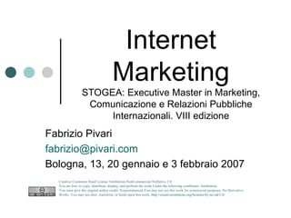 Internet Marketing STOGEA: Executive Master in Marketing, Comunicazione e Relazioni Pubbliche Internazionali. VIII edizione Fabrizio Pivari [email_address] Bologna, 13, 20 gennaio e 3 febbraio 2007 Creative Commons Deed License Attribution-NonCommercial-NoDerivs 2.0.  You are free: to copy, distribute, display, and perform the work Under the following conditions: Attribution. You must give the original author credit. Noncommercial.You may not use this work for commercial purposes. No Derivative Works. You may not alter, transform, or build upon this work.  http://creativecommons.org/licenses/by-nc-nd/2.0/   