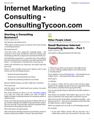 April 21st, 2010                                                                                        Published by: ConsultingTycoon




Internet Marketing
Consulting -
ConsultingTycoon.com
Starting a Consulting
Business?
By Kyle on April 21st, 2010                                         Other People Liked:
One question I get asked a lot is:
“What advice would you give to someone who is just starting
a consulting business?”
                                                                    Small Business Internet
My typical answer?
                                                                    Consulting Secrets – Part 1
                                                                    By Kyle on April 21st, 2010
“Just take action. Get a grassroots campaign going — tell
                                                                    I got asked a really good question the other day…
everyone in your circle of influence what you’re doing, start
drumming up referrals, and get some momentum behind you.”
And while this is a great start — more than a few of my students
have been shocked at how easily they were able to get their first
clients — it’s important to remember this is only step one.
Action and momentum are important, but they’ll only take
you so far.
                                                                      “What do you think are the factors that differentiate
Sooner or later (usually sooner) you’re going to have to get          someone making multiple 6 figures and someone just
serious and start developing systems…                                 scraping along?”
    • Systems for generating leads                                  It was asked by 20-year old Jock Purtle — who already has one
                                                                    6-figure client — and inspired this short 3-part series.
    • Systems for converting leads into clients
                                                                    Here’s part 1:
    • Systems for producing results for your clients
                                                                    #1. Mindset.
Because without systems, you don’t really have a business.
                                                                    It’s a almost a cliche, but I’ve seen it time and time again,
You’ve got a job.                                                   mindset is the number one factor between consultants doing
And the clearer, more battle-tested your systems, the easier        BIG numbers, and those barely paying their bills.
you land clients.                                                   You can spot people doing (or destined to do) BIG numbers a
One of the elements we focus on in my consulting training           mile away…
is to help you create the systems you need to build a               They believe it’s possible. They believe they can do it. They
highly-leveraged consulting business for maximum profits in         focus on what they want and go after it until they succeed.
minimum time.
                                                                    After all, if you don’t truly believe something is possible — and
In fact, a few days ago I spent 15 minutes on Skype with one of     that you can do it — then you’re not going to consistently take
my students, helping him solidify his lead generation system.       the right actions to make it happen.
The very next day, he got his first call from a potential client.
                                                                    Either you simply won’t try at all, or you’ll sabotage yourself.
He has been in the program 8 days total.
                                                                    For example:
That is the power of a good system.
Take some time to develop systems in your business, and your            • If you don’t believe anyone will pay $10,000+ for a
business will go from hobby to “hooray” that much faster.                 website then you’ll never ask anyone for $10,000. (Nor


                                                                                                                                    1
 