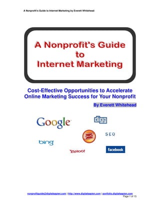 A Nonprofit’s Guide to Internet Marketing by Everett Whitehead




 Cost-Effective Opportunities to Accelerate
Online Marketing Success for Your Nonprofit
                                                              By Everett Whitehead




   nonprofitguide@digitalsapien.com | http://www.digitalsapien.com | portfolio.digitalsapien.com
                                                                                         Page 1 of 15
 