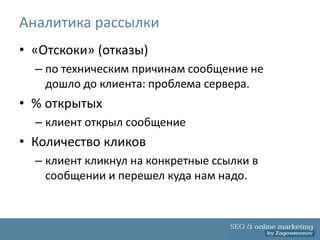 Аналитика рассылки
• «Отскоки» (отказы)
  – по техническим причинам сообщение не
    дошло до клиента: проблема сервера.
• % открытых
  – клиент открыл сообщение
• Количество кликов
  – клиент кликнул на конкретные ссылки в
    сообщении и перешел куда нам надо.
 