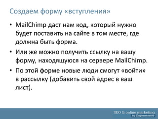 Создаем форму «вступления»
• MailChimp даст нам код, который нужно
  будет поставить на сайте в том месте, где
  должна быть форма.
• Или же можно получить ссылку на вашу
  форму, находящуюся на сервере MailChimp.
• По этой форме новые люди смогут «войти»
  в рассылку (добавить свой адрес в ваш
  лист).
 