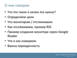 О чем говорим
• Что это такое и зачем это нужно?
• Определяем цели
• Что мониторим / отслеживаем
• Как отслеживаем, пример RSS
• Пример создания монитора через Google
  Reader
• Что и как измеряем
• Важна периодичность
 