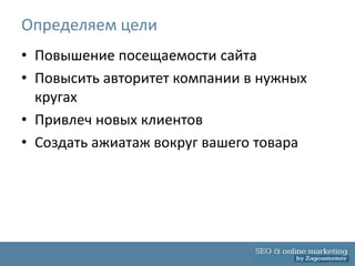 Определяем цели
• Повышение посещаемости сайта
• Повысить авторитет компании в нужных
  кругах
• Привлеч новых клиентов
• Создать ажиатаж вокруг вашего товара
 