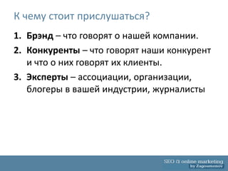К чему стоит прислушаться?
1. Брэнд – что говорят о нашей компании.
2. Конкуренты – что говорят наши конкурент
   и что о них говорят их клиенты.
3. Эксперты – ассоциации, организации,
   блогеры в вашей индустрии, журналисты
 