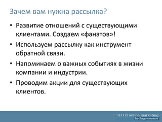 Зачем вам нужна рассылка?
• Развитие отношений с существующими
  клиентами. Создаем «фанатов»!
• Используем рассылку как инструмент
  обратной связи.
• Напоминаем о важных событиях в жизни
  компании и индустрии.
• Проводим акции для существующих
  клиентов.
 