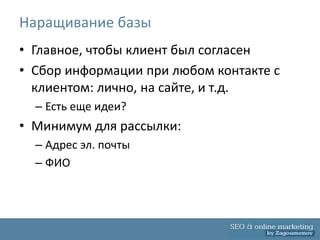 Наращивание базы
• Главное, чтобы клиент был согласен
• Сбор информации при любом контакте с
  клиентом: лично, на сайте, и т.д.
  – Есть еще идеи?
• Минимум для рассылки:
  – Адрес эл. почты
  – ФИО
 