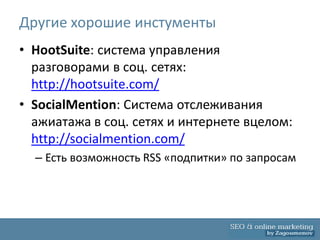 Другие хорошие инстументы
• HootSuite: система управления
  разговорами в соц. сетях:
  http://hootsuite.com/
• SocialMention: Система отслеживания
  ажиатажа в соц. сетях и интернете вцелом:
  http://socialmention.com/
  – Есть возможность RSS «подпитки» по запросам
 
