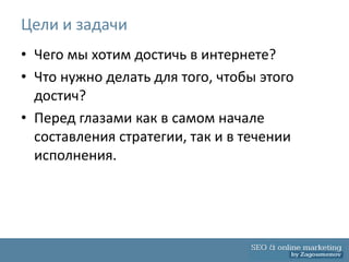 Цели и задачи
• Чего мы хотим достичь в интернете?
• Что нужно делать для того, чтобы этого
  достич?
• Перед глазами как в самом начале
  составления стратегии, так и в течении
  исполнения.
 