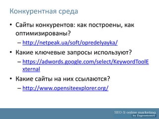 Конкурентная среда
• Сайты конкурентов: как построены, как
  оптимизированы?
  – http://netpeak.ua/soft/opredelyayka/
• Какие ключевые запросы используют?
  – https://adwords.google.com/select/KeywordToolE
    xternal
• Какие сайты на них ссылаются?
  – http://www.opensiteexplorer.org/
 