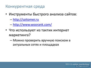 Конкурентная среда
• Инструменты быстрого анализа сайтов:
  – http://saitomer.ru
  – http://www.woorank.com/
• Что используют из тактик интернет
  маркетинга?
  – Можно проверить вручную поиском в
    актуальных сетях и площадках
 