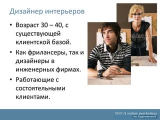 Дизайнер интерьеров
• Возраст 30 – 40, с
  существующей
  клиентской базой.
• Как фрилансеры, так и
  дизайнеры в
  инженерных фирмах.
• Работающие с
  состоятельными
  клиентами.
 