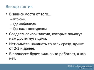 Выбор тактик
• В зависимости от того...
  – Кто они
  – Где «обитают»
  – Где наши конкуренты
• Создаем список тактик, которые помогут
  нам достигнуть цели.
• Нет смысла начинать со всех сразу, лучше
  от 2-3 и далее.
• В процессе будет видно что работает, а что
  нет.
 