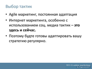 Выбор тактик
• Agile маркетинг, постоянная адаптация
• Интернет маркетинга, особенно с
  использованием соц. медиа тактик – это
  здесь и сейчас.
• Поэтому будте готовы адаптировать вашу
  стратегию регулярно.
 