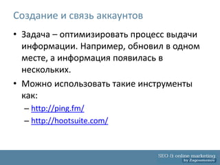 Создание и связь аккаунтов
• Задача – оптимизировать процесс выдачи
  информации. Например, обновил в одном
  месте, а информация появилась в
  нескольких.
• Можно использовать такие инструменты
  как:
  – http://ping.fm/
  – http://hootsuite.com/
 