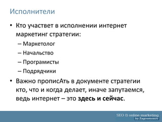 Исполнители
• Кто участвет в исполнении интернет
  маркетинг стратегии:
  – Маркетолог
  – Начальство
  – Програмисты
  – Подрядчики
• Важно прописАть в документе стратегии
  кто, что и когда делает, иначе запутаемся,
  ведь интернет – это здесь и сейчас.
 