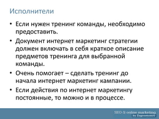 Исполнители
• Если нужен тренинг команды, необходимо
  предоставить.
• Документ интернет маркетинг стратегии
  должен включать в себя краткое описание
  предметов тренинга для выбранной
  команды.
• Очень помогает – сделать тренинг до
  начала интернет маркетинг кампании.
• Если действия по интернет маркетингу
  постоянные, то можно и в процессе.
 