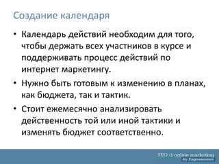 Создание календаря
• Календарь действий необходим для того,
  чтобы держать всех участников в курсе и
  поддерживать процесс действий по
  интернет маркетингу.
• Нужно быть готовым к изменению в планах,
  как бюджета, так и тактик.
• Стоит ежемесячно анализировать
  действенность той или иной тактики и
  изменять бюджет соответственно.
 