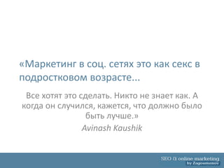«Маркетинг в соц. сетях это как секс в
подростковом возрасте...
 Все хотят это сделать. Никто не знает как. А
когда он случился, кажется, что должно было
                 быть лучше.»
                Avinash Kaushik
 