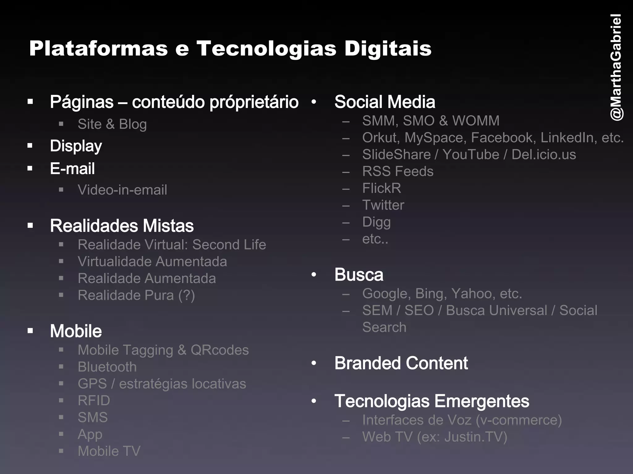 @MarthaGabriel
Plataformas e Tecnologias Digitais

 Páginas – conteúdo próprietário • Social Media
      Site & Blog                           –   SMM, SMO & WOMM
                                             –   Orkut, MySpace, Facebook, LinkedIn, etc.
   Display
                                             –   SlideShare / YouTube / Del.icio.us
   E-mail                                   –   RSS Feeds
      Video-in-email                        –   FlickR
                                             –   Twitter
 Realidades Mistas                          –   Digg
        Realidade Virtual: Second Life      –   etc..
        Virtualidade Aumentada
        Realidade Aumentada              • Busca
        Realidade Pura (?)                  – Google, Bing, Yahoo, etc.
                                             – SEM / SEO / Busca Universal / Social
 Mobile                                       Search
        Mobile Tagging & QRcodes
        Bluetooth                        • Branded Content
        GPS / estratégias locativas
        RFID                             • Tecnologias Emergentes
        SMS                                 – Interfaces de Voz (v-commerce)
        App                                 – Web TV (ex: Justin.TV)
        Mobile TV
 