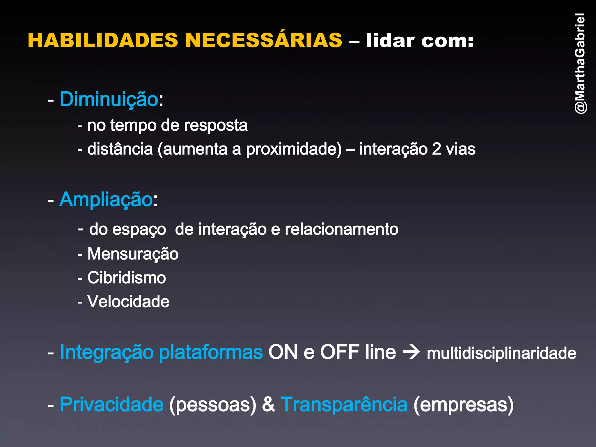 @MarthaGabriel
HABILIDADES NECESSÁRIAS – lidar com:

 - Diminuição:
    - no tempo de resposta
    - distância (aumenta a proximidade) – interação 2 vias


 - Ampliação:
    - do espaço de interação e relacionamento
    - Mensuração
    - Cibridismo
    - Velocidade


 - Integração plataformas ON e OFF line  multidisciplinaridade

 - Privacidade (pessoas) & Transparência (empresas)
 