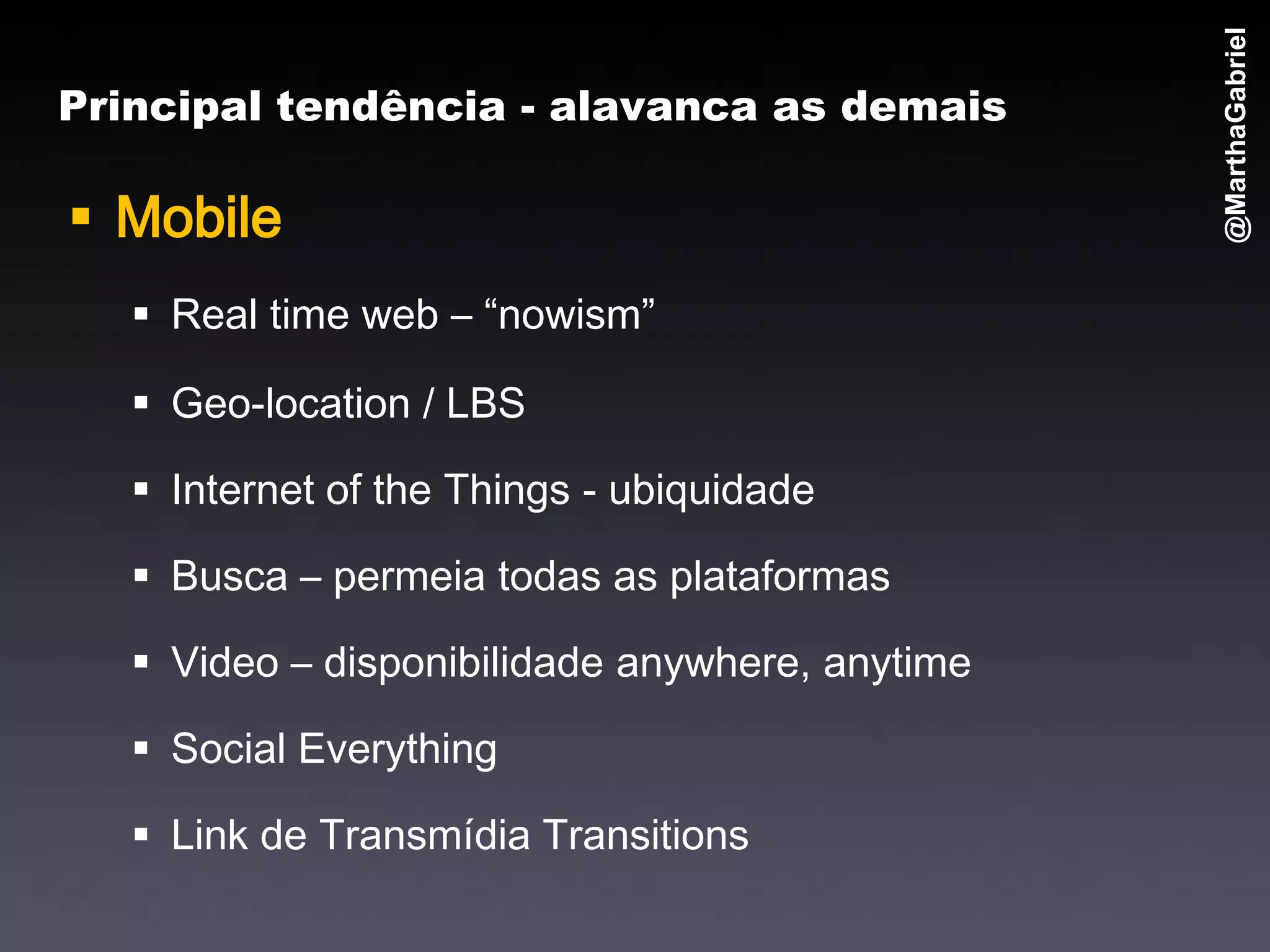 @MarthaGabriel
Principal tendência - alavanca as demais

 Mobile
    Real time web – “nowism”

    Geo-location / LBS

    Internet of the Things - ubiquidade

    Busca – permeia todas as plataformas

    Video – disponibilidade anywhere, anytime

    Social Everything

    Link de Transmídia Transitions
 