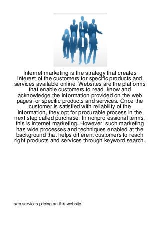 Internet marketing is the strategy that creates
  interest of the customers for specific products and
services available online. Websites are the platforms
        that enable customers to read, know and
  acknowledge the information provided on the web
 pages for specific products and services. Once the
        customer is satisfied with reliability of the
  information, they opt for procurable process in the
next step called purchase. In nonprofessional terms,
 this is internet marketing. However, such marketing
 has wide processes and techniques enabled at the
 background that helps different customers to reach
right products and services through keyword search.




seo services pricing on this website
 