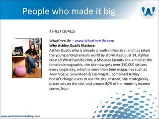 People who made it big ASHLEY QUALLS WhatEverLife –  www.WhatEverLife.com Why Ashley Qualls Matters: Ashley Qualls who is already a multi-millionaire, and has taken the young entrepreneurs world by storm.Aged just 14, Ashley created WhatEverLife.com, a Myspace layouts site aimed at the female demographic, the site now gets over 250,000 visitors every single day, which is more than teen magazines such as Teen Vogue, Seventeen & Cosmogirl… combined.Ashley doesn’t charge users to use the site, instead, she strategically places ads on the site, and around 60% of her monthly income comes from  
