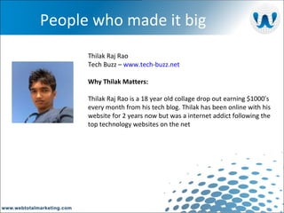 People who made it big Thilak Raj Rao  Tech Buzz –  www.tech-buzz.net Why Thilak Matters: Thilak Raj Rao is a 18 year old collage drop out earning $1000′s every month from his tech blog. Thilak has been online with his website for 2 years now but was a internet addict following the top technology websites on the net 