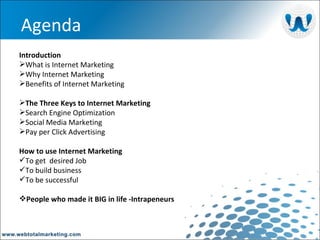   Agenda Introduction What is Internet Marketing Why Internet Marketing Benefits of Internet Marketing The Three Keys to Internet Marketing Search Engine Optimization Social Media Marketing Pay per Click Advertising How to use Internet Marketing To get  desired Job To build business To be successful People who made it BIG in life -Intrapeneurs 