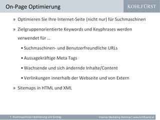 KOHLFÜRST
Internet Marketing Seminar | www.kohlfuerst.at
» Optimieren Sie Ihre Internet-Seite (nicht nur) für Suchmaschinen
» Zielgruppenorientierte Keywords und Keyphrases werden
verwendet für …
•Suchmaschinen- und Benutzerfreundliche URLs
•Aussagekräftige Meta Tags
•Wachsende und sich ändernde Inhalte/Content
•Verlinkungen innerhalb der Webseite und von Extern
» Sitemaps in HTML und XML
On-Page Optimierung
1. Suchmaschinen Optimierung und Eintrag
 