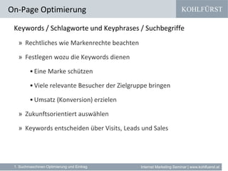 KOHLFÜRST
Internet Marketing Seminar | www.kohlfuerst.at
Keywords / Schlagworte und Keyphrases / Suchbegriffe
» Rechtliches wie Markenrechte beachten
» Festlegen wozu die Keywords dienen
•Eine Marke schützen
•Viele relevante Besucher der Zielgruppe bringen
•Umsatz (Konversion) erzielen
» Zukunftsorientiert auswählen
» Keywords entscheiden über Visits, Leads und Sales
On-Page Optimierung
1. Suchmaschinen Optimierung und Eintrag
 