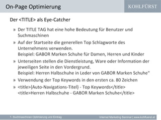 KOHLFÜRST
Internet Marketing Seminar | www.kohlfuerst.at
Der <TITLE> als Eye-Catcher
» Der TITLE TAG hat eine hohe Bedeutung für Benutzer und
Suchmaschinen
» Auf der Startseite die generellen Top Schlagworte des
Unternehmens verwenden.
Beispiel: GABOR Marken Schuhe für Damen, Herren und Kinder
» Unterseiten stellen die Dienstleistung, Ware oder Information der
jeweiligen Seite in den Vordergrund.
Beispiel: Herren Halbschuhe in Leder von GABOR Marken Schuhe“
» Verwendung der Top Keywords in den ersten ca. 80 Zeichen
» <title>{Auto-Navigations-Titel} - Top Keywords</title>
<title>Herren Halbschuhe - GABOR Marken Schuhe</title>
On-Page Optimierung
1. Suchmaschinen Optimierung und Eintrag
 