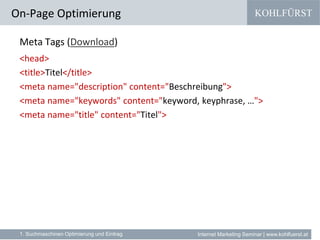 KOHLFÜRST
Internet Marketing Seminar | www.kohlfuerst.at
Meta Tags (Download)
<head>
<title>Titel</title>
<meta name="description" content="Beschreibung">
<meta name="keywords" content="keyword, keyphrase, …">
<meta name="title" content="Titel">
On-Page Optimierung
1. Suchmaschinen Optimierung und Eintrag
 