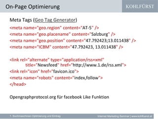 KOHLFÜRST
Internet Marketing Seminar | www.kohlfuerst.at
Meta Tags (Geo Tag Generator)
<meta name="geo.region" content="AT-5" />
<meta name="geo.placename" content="Salzburg" />
<meta name="geo.position" content="47.792423;13.011438" />
<meta name="ICBM" content="47.792423, 13.011438" />
<link rel="alternate" type="application/rss+xml"
title="Newsfeed" href="http://www.1.de/rss.xml">
<link rel="icon" href="favicon.ico">
<meta name="robots" content="index,follow">
</head>
Opengraphprotocol.org für facebook Like Funktion
On-Page Optimierung
1. Suchmaschinen Optimierung und Eintrag
 