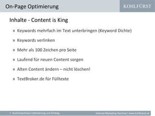 KOHLFÜRST
Internet Marketing Seminar | www.kohlfuerst.at
Inhalte - Content is King
» Keywords mehrfach im Text unterbringen (Keyword Dichte)
» Keywords verlinken
» Mehr als 100 Zeichen pro Seite
» Laufend für neuen Content sorgen
» Alten Content ändern – nicht löschen!
» TextBroker.de für Fülltexte
On-Page Optimierung
1. Suchmaschinen Optimierung und Eintrag
 