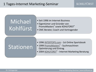 KOHLFÜRST
Internet Marketing Seminar | www.kohlfuerst.at
1 Tages-Internet Marketing-Seminar
Ihr Vortragender
• Seit 1996 im Internet Business
• Eigentümer und Gründer von
PromoMasters® sowie KOHLFÜRST®
• CMC Berater, Coach und Vortragender
Michael
Kohlfürst
• 1996 INTERTOPS.com - 1st Online Sportsbook
• 1999 PromoMasters® - Suchmaschinen
Optimierung und Eintrag
• 2004 KOHLFÜRST® - Internet Marketing Beratung
Stationen
 