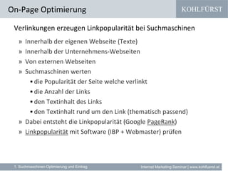 KOHLFÜRST
Internet Marketing Seminar | www.kohlfuerst.at
Verlinkungen erzeugen Linkpopularität bei Suchmaschinen
» Innerhalb der eigenen Webseite (Texte)
» Innerhalb der Unternehmens-Webseiten
» Von externen Webseiten
» Suchmaschinen werten
•die Popularität der Seite welche verlinkt
•die Anzahl der Links
•den Textinhalt des Links
•den Textinhalt rund um den Link (thematisch passend)
» Dabei entsteht die Linkpopularität (Google PageRank)
» Linkpopularität mit Software (IBP + Webmaster) prüfen
On-Page Optimierung
1. Suchmaschinen Optimierung und Eintrag
 