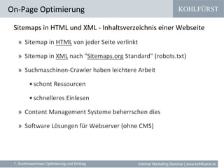 KOHLFÜRST
Internet Marketing Seminar | www.kohlfuerst.at
Sitemaps in HTML und XML - Inhaltsverzeichnis einer Webseite
» Sitemap in HTML von jeder Seite verlinkt
» Sitemap in XML nach "Sitemaps.org Standard" (robots.txt)
» Suchmaschinen-Crawler haben leichtere Arbeit
•schont Ressourcen
•schnelleres Einlesen
» Content Management Systeme beherrschen dies
» Software Lösungen für Webserver (ohne CMS)
On-Page Optimierung
1. Suchmaschinen Optimierung und Eintrag
 