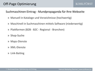 KOHLFÜRST
Internet Marketing Seminar | www.kohlfuerst.at
Suchmaschinen Eintrag - Mundpropaganda für Ihre Webseite
» Manuell in Kataloge und Verzeichnisse (hochwertig)
» Maschinell in Suchmaschinen mittels Software (niederwertig)
» Plattformen (B2B - B2C - Regional - Branchen)
» Shop-Suche
» Maps-Dienste
» XML-Dienste
» Link-Baiting
Off-Page Optimierung
1. Suchmaschinen Optimierung und Eintrag
 