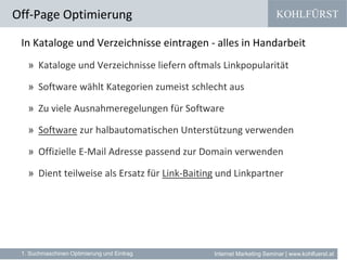 KOHLFÜRST
Internet Marketing Seminar | www.kohlfuerst.at
In Kataloge und Verzeichnisse eintragen - alles in Handarbeit
» Kataloge und Verzeichnisse liefern oftmals Linkpopularität
» Software wählt Kategorien zumeist schlecht aus
» Zu viele Ausnahmeregelungen für Software
» Software zur halbautomatischen Unterstützung verwenden
» Offizielle E-Mail Adresse passend zur Domain verwenden
» Dient teilweise als Ersatz für Link-Baiting und Linkpartner
Off-Page Optimierung
1. Suchmaschinen Optimierung und Eintrag
 