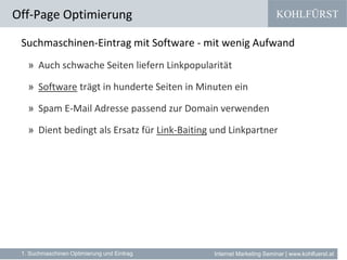 KOHLFÜRST
Internet Marketing Seminar | www.kohlfuerst.at
Suchmaschinen-Eintrag mit Software - mit wenig Aufwand
» Auch schwache Seiten liefern Linkpopularität
» Software trägt in hunderte Seiten in Minuten ein
» Spam E-Mail Adresse passend zur Domain verwenden
» Dient bedingt als Ersatz für Link-Baiting und Linkpartner
Off-Page Optimierung
1. Suchmaschinen Optimierung und Eintrag
 