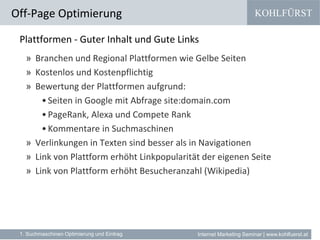 KOHLFÜRST
Internet Marketing Seminar | www.kohlfuerst.at
Plattformen - Guter Inhalt und Gute Links
» Branchen und Regional Plattformen wie Gelbe Seiten
» Kostenlos und Kostenpflichtig
» Bewertung der Plattformen aufgrund:
•Seiten in Google mit Abfrage site:domain.com
•PageRank, Alexa und Compete Rank
•Kommentare in Suchmaschinen
» Verlinkungen in Texten sind besser als in Navigationen
» Link von Plattform erhöht Linkpopularität der eigenen Seite
» Link von Plattform erhöht Besucheranzahl (Wikipedia)
Off-Page Optimierung
1. Suchmaschinen Optimierung und Eintrag
 