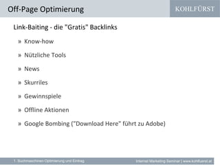 KOHLFÜRST
Internet Marketing Seminar | www.kohlfuerst.at
Link-Baiting - die "Gratis" Backlinks
» Know-how
» Nützliche Tools
» News
» Skurriles
» Gewinnspiele
» Offline Aktionen
» Google Bombing ("Download Here" führt zu Adobe)
Off-Page Optimierung
1. Suchmaschinen Optimierung und Eintrag
 