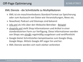 KOHLFÜRST
Internet Marketing Seminar | www.kohlfuerst.at
XML Dienste - die Schnittstelle zu Multiplikatoren
» XML ist ein maschinenlesbares Standard Format zur Speicherung
oder zum Austausch von Daten wie Veranstaltungen, News etc.
» Newsfeed, Podcast und Sitemaps sind bekannt
» info.xml als Info über den Webseite Betreiber - Beispiel
» shopinfo.xml stellt Shop Informationen und Artikel in einer
standardisierten Form zur Verfügung. Diese Informationen werden
von Shops wie elm@r regelmäßig ausgelesen und veröffentlicht
» Google bietet Schnittstellen beispielsweise zum Google-Shop,
Google Maps. Mittels Google API sogar hin und her.
» XML Dienste werden sich noch stärker verbreiten
Off-Page Optimierung
1. Suchmaschinen Optimierung und Eintrag
 