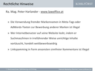 KOHLFÜRST
Internet Marketing Seminar | www.kohlfuerst.at
Ra. Mag. Peter Harlander - www.lawoffice.at
» Die Verwendung fremder Markennamen in Meta-Tags oder
AdWords-Texten zur Bewerbung anderer Marken ist illegal
» Wer Internetbenutzer auf seine Website lockt, indem er
Suchmaschinen in irreführender Weise unrichtige Inhalte
vortäuscht, handelt wettbewerbswidrig
» Linkspamming in Form ansonsten sinnfreier Kommentare ist illegal
Rechtliche Hinweise
1. Suchmaschinen Optimierung und Eintrag
 