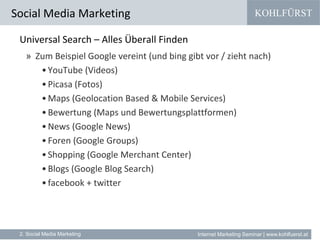 KOHLFÜRST
Internet Marketing Seminar | www.kohlfuerst.at
Universal Search – Alles Überall Finden
» Zum Beispiel Google vereint (und bing gibt vor / zieht nach)
•YouTube (Videos)
•Picasa (Fotos)
•Maps (Geolocation Based & Mobile Services)
•Bewertung (Maps und Bewertungsplattformen)
•News (Google News)
•Foren (Google Groups)
•Shopping (Google Merchant Center)
•Blogs (Google Blog Search)
•facebook + twitter
Social Media Marketing
2. Social Media Marketing
 