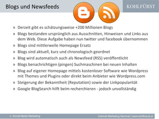 KOHLFÜRST
Internet Marketing Seminar | www.kohlfuerst.at
Blogs und Newsfeeds
2. Social Media Marketing
» Derzeit gibt es schätzungsweise +200 Millionen Blogs
» Blogs bestanden ursprünglich aus Ausschnitten, Hinweisen und Links aus
dem Web. Diese Aufgabe haben nun twitter und facebook übernommen
» Blogs sind mittlerweile Homepage Ersatz
» Blogs sind aktuell, kurz und chronologisch geordnet
» Blog wird automatisch auch als Newsfeed (RSS) veröffentlicht
» Blogs benachrichtigen (pingen) Suchmaschinen bei neuen Inhalten
» Blog auf eigener Homepage mittels kostenloser Software wie Wordpress
mit Themes und Plugins oder direkt beim Anbieter wie Wordpress.com
» Steigerung der Bekanntheit (Reputation) sowie der Linkpopularität
» Google BlogSearch hilft beim recherchieren - jedoch unvollständig
 