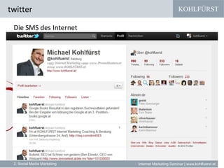KOHLFÜRST
Internet Marketing Seminar | www.kohlfuerst.at
twitter
2. Social Media Marketing
Die SMS des Internet
» Zum Beispiel Google vereint (und bing gibt vor / zieht nach)
•YouTube (Videos)
•Picasa (Fotos)
•Maps (Geolocation Based & Mobile Services)
•Bewertung (Maps und Bewertungsplattformen)
•News (Google News)
•Foren (Google Groups)
•Shopping (Google Merchant Center)
•Blogs (Google Blog Search)
•facebook + twitter
 